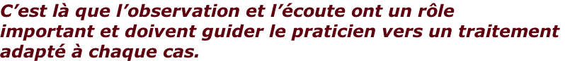 C’est là que l’observation et l’écoute ont un rôle  important et doivent guider le praticien vers un traitement  adapté à chaque cas.