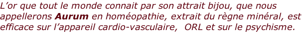 L’or que tout le monde connait par son attrait bijou, que nous  appellerons Aurum en homéopathie, extrait du règne minéral, est  efficace sur l’appareil cardio-vasculaire,  ORL et sur le psychisme.